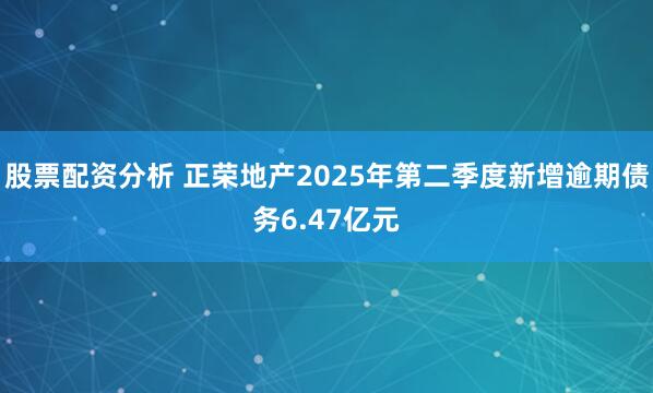 股票配资分析 正荣地产2025年第二季度新增逾期债务6.47亿元