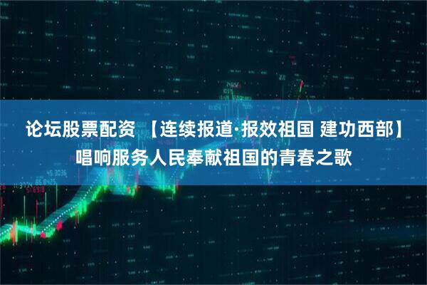 论坛股票配资 【连续报道·报效祖国 建功西部】唱响服务人民奉献祖国的青春之歌