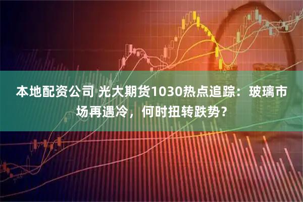 本地配资公司 光大期货1030热点追踪：玻璃市场再遇冷，何时扭转跌势？