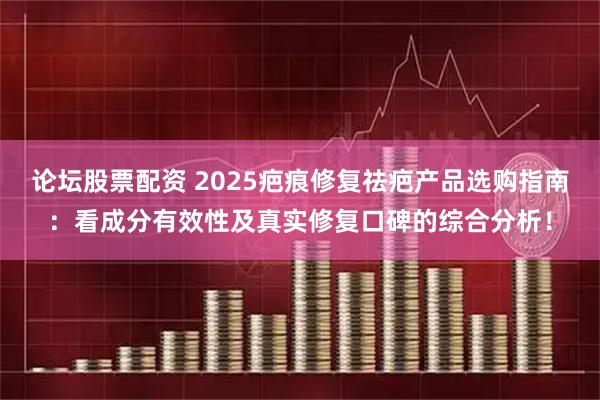 论坛股票配资 2025疤痕修复祛疤产品选购指南：看成分有效性及真实修复口碑的综合分析！