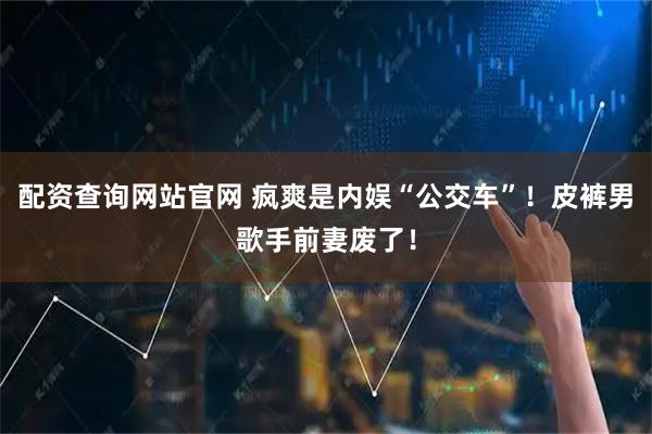 配资查询网站官网 疯爽是内娱“公交车”！皮裤男歌手前妻废了！