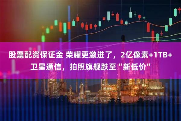 股票配资保证金 荣耀更激进了，2亿像素+1TB+卫星通信，拍照旗舰跌至“新低价”