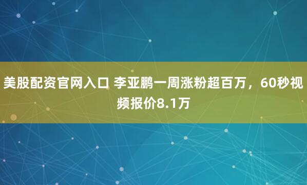 美股配资官网入口 李亚鹏一周涨粉超百万，60秒视频报价8.1万