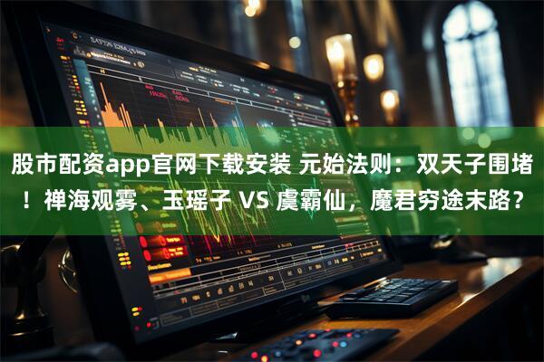 股市配资app官网下载安装 元始法则：双天子围堵！禅海观雾、玉瑶子 VS 虞霸仙，魔君穷途末路？