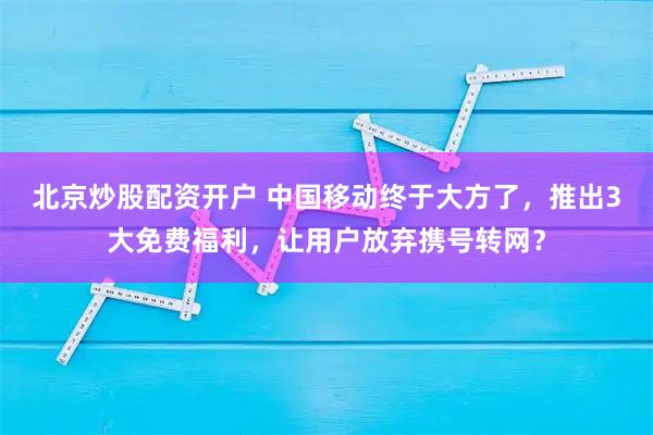 北京炒股配资开户 中国移动终于大方了，推出3大免费福利，让用户放弃携号转网？