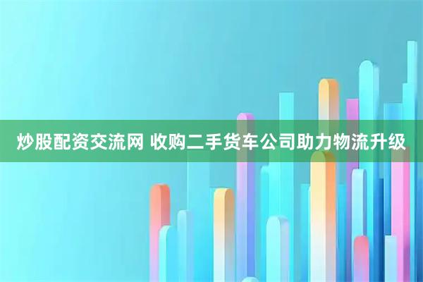 炒股配资交流网 收购二手货车公司助力物流升级