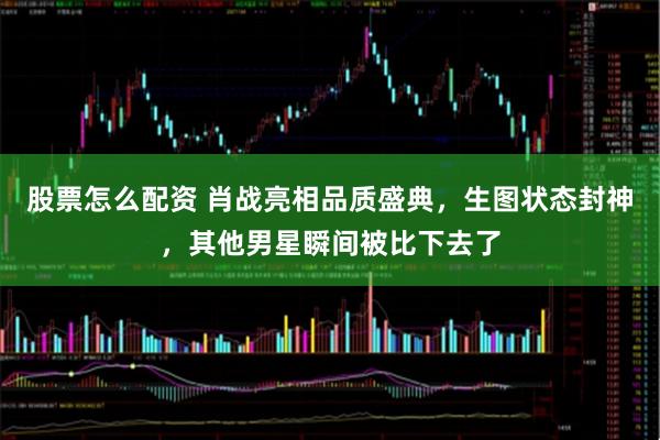 股票怎么配资 肖战亮相品质盛典，生图状态封神，其他男星瞬间被比下去了