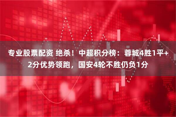 专业股票配资 绝杀！中超积分榜：蓉城4胜1平+2分优势领跑，国安4轮不胜仍负1分