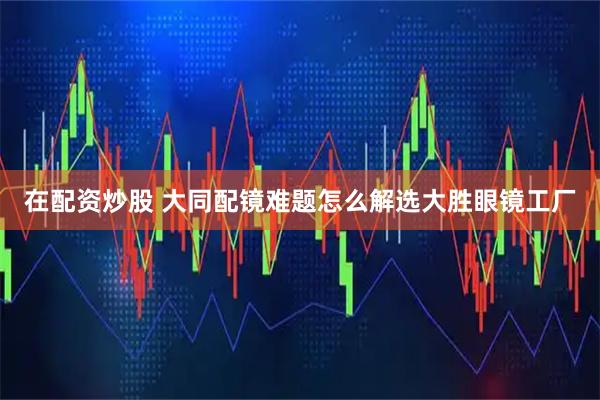在配资炒股 大同配镜难题怎么解选大胜眼镜工厂