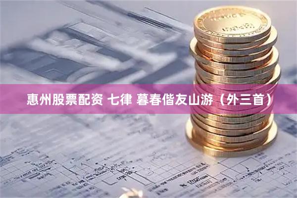 惠州股票配资 七律 暮春偕友山游（外三首）
