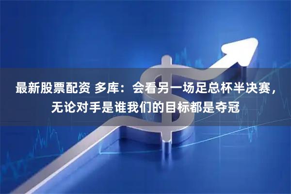 最新股票配资 多库：会看另一场足总杯半决赛，无论对手是谁我们的目标都是夺冠