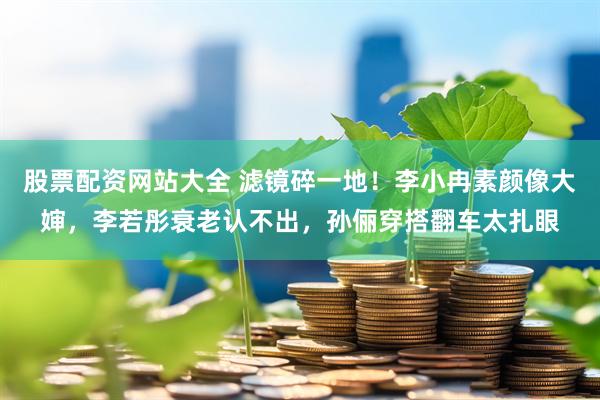 股票配资网站大全 滤镜碎一地！李小冉素颜像大婶，李若彤衰老认不出，孙俪穿搭翻车太扎眼