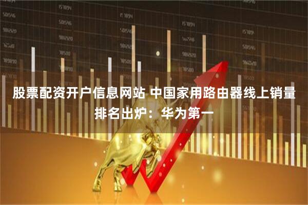 股票配资开户信息网站 中国家用路由器线上销量排名出炉：华为第一