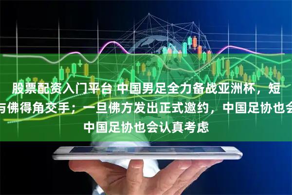 股票配资入门平台 中国男足全力备战亚洲杯，短期内不会与佛得角交手；一旦佛方发出正式邀约，中国足协也会认真考虑