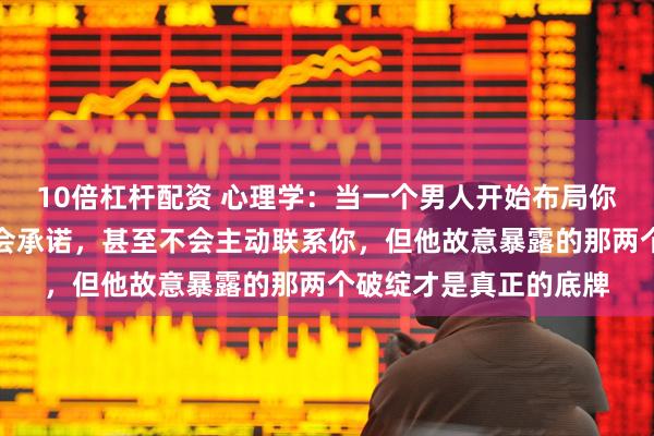 10倍杠杆配资 心理学：当一个男人开始布局你时，他不会讨好，不会承诺，甚至不会主动联系你，但他故意暴露的那两个破绽才是真正的底牌