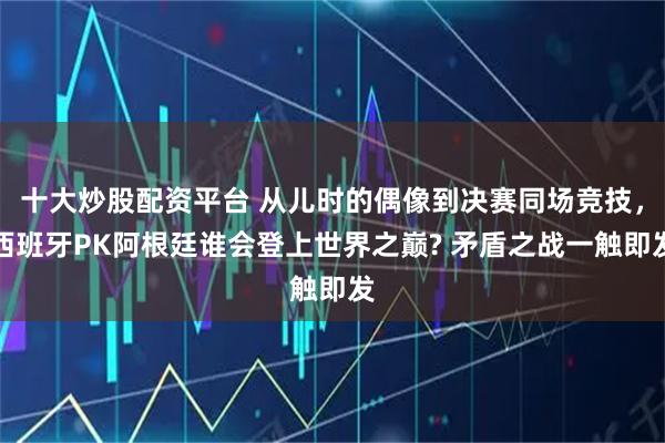 十大炒股配资平台 从儿时的偶像到决赛同场竞技，西班牙PK阿根廷谁会登上世界之巅? 矛盾之战一触即发