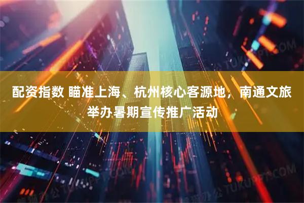 配资指数 瞄准上海、杭州核心客源地，南通文旅举办暑期宣传推广活动