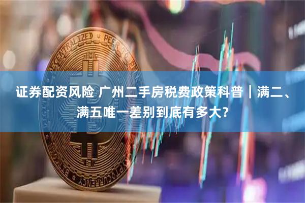 证券配资风险 广州二手房税费政策科普｜满二、满五唯一差别到底有多大？